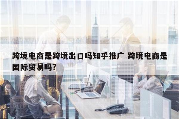 跨境电商是跨境出口吗知乎推广 跨境电商是国际贸易吗?