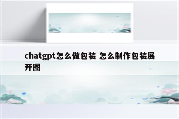 chatgpt怎么做包装 怎么制作包装展开图