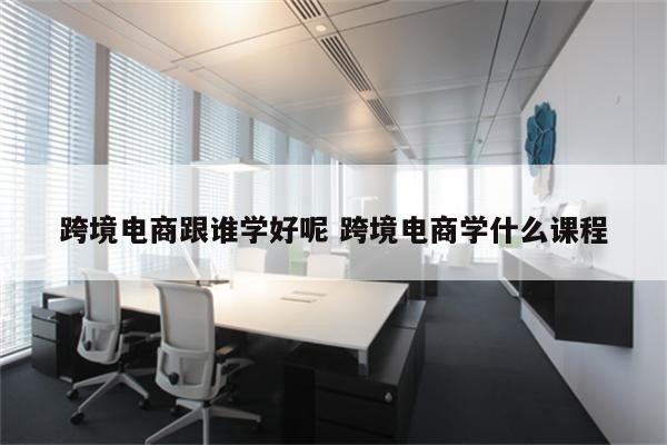 跨境电商跟谁学好呢 跨境电商学什么课程