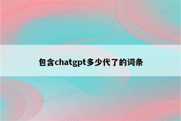 包含chatgpt多少代了的词条