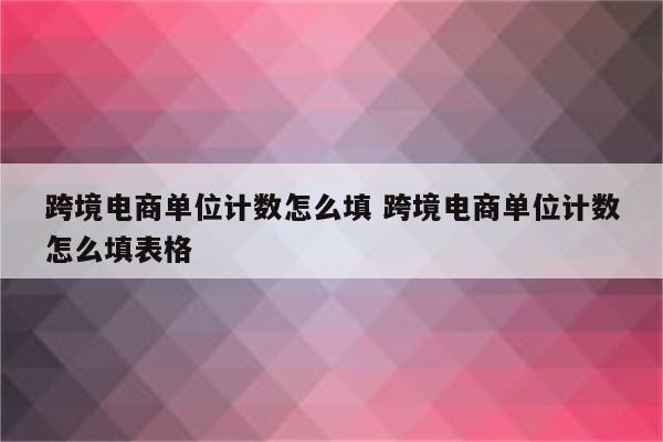 跨境电商单位计数怎么填 跨境电商单位计数怎么填表格