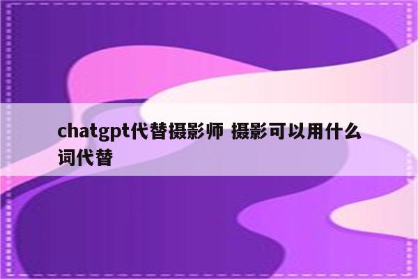 chatgpt代替摄影师 摄影可以用什么词代替