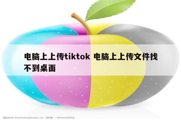 电脑上上传tiktok 电脑上上传文件找不到桌面