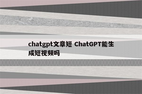 chatgpt文章短 ChatGPT能生成短视频吗