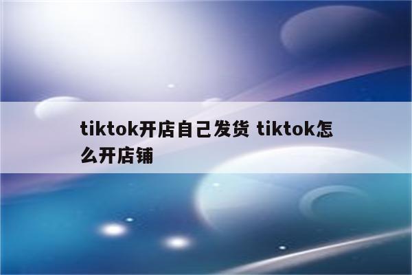 tiktok开店自己发货 tiktok怎么开店铺