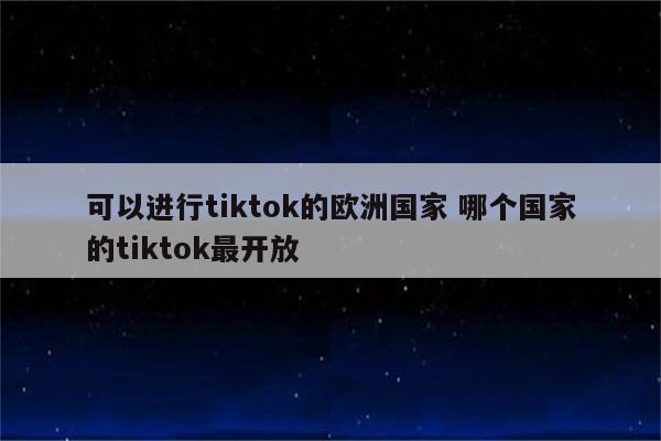 可以进行tiktok的欧洲国家 哪个国家的tiktok最开放