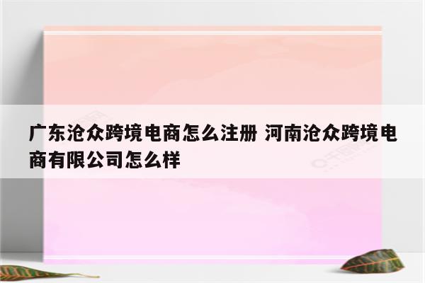 广东沧众跨境电商怎么注册 河南沧众跨境电商有限公司怎么样