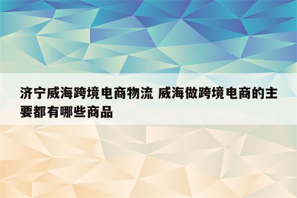 济宁威海跨境电商物流 威海做跨境电商的主要都有哪些商品