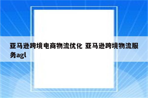 亚马逊跨境电商物流优化 亚马逊跨境物流服务agl