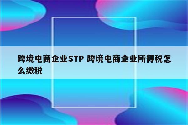 跨境电商企业STP 跨境电商企业所得税怎么缴税