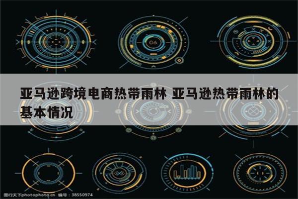亚马逊跨境电商热带雨林 亚马逊热带雨林的基本情况