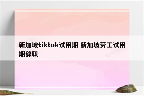 新加坡tiktok试用期 新加坡劳工试用期辞职