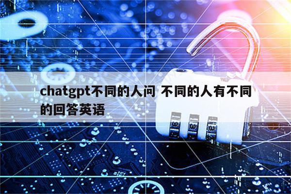 chatgpt不同的人问 不同的人有不同的回答英语