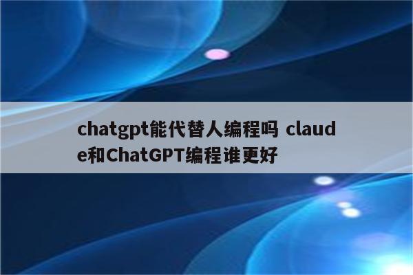 chatgpt能代替人编程吗 claude和ChatGPT编程谁更好