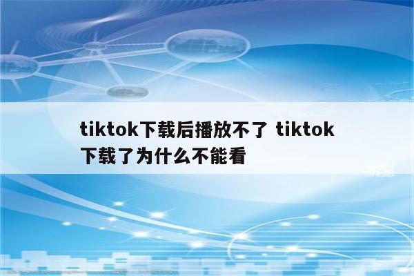 tiktok下载后播放不了 tiktok下载了为什么不能看