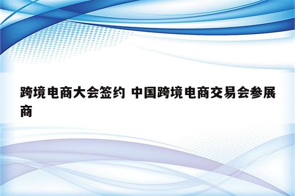 跨境电商大会签约 中国跨境电商交易会参展商