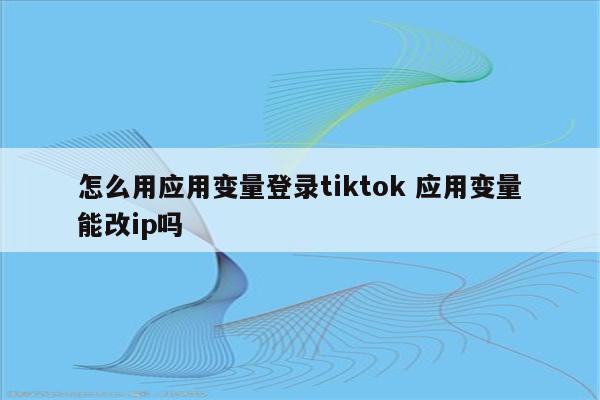 怎么用应用变量登录tiktok 应用变量能改ip吗
