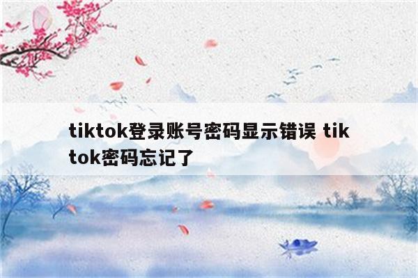 tiktok登录账号密码显示错误 tiktok密码忘记了