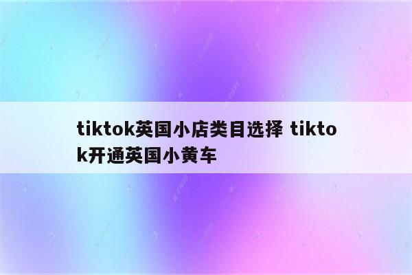 tiktok英国小店类目选择 tiktok开通英国小黄车