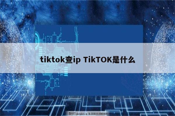 tiktok查ip TikTOK是什么