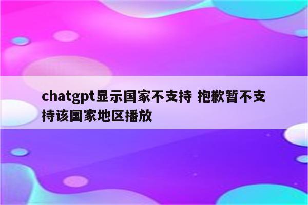 chatgpt显示国家不支持 抱歉暂不支持该国家地区播放
