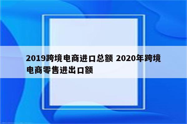 2019跨境电商进口总额 2020年跨境电商零售进出口额