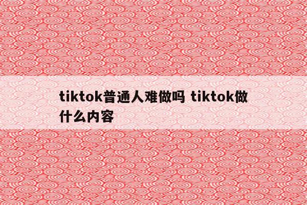 tiktok普通人难做吗 tiktok做什么内容