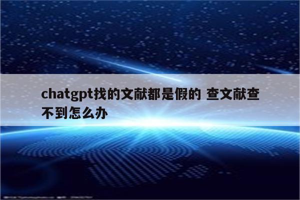 chatgpt找的文献都是假的 查文献查不到怎么办