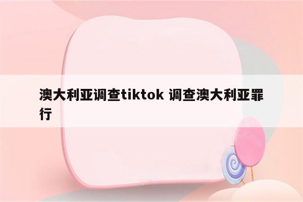 澳大利亚调查tiktok 调查澳大利亚罪行