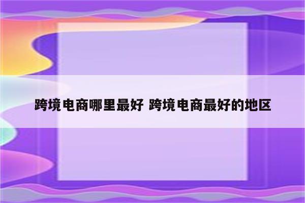 跨境电商哪里最好 跨境电商最好的地区