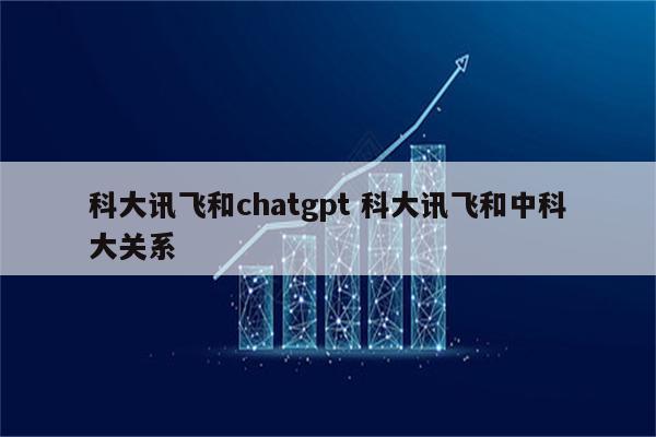 科大讯飞和chatgpt 科大讯飞和中科大关系