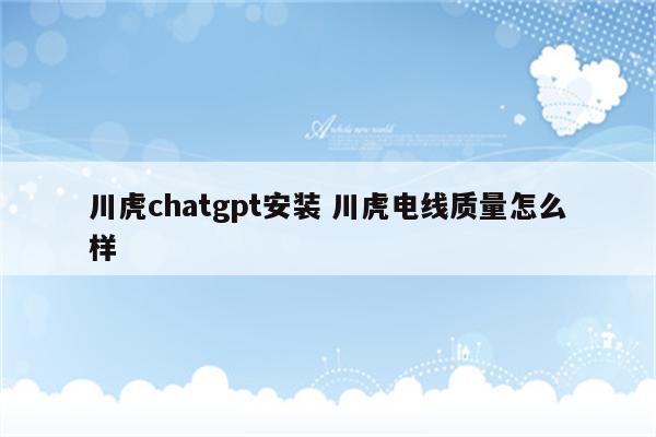 川虎chatgpt安装 川虎电线质量怎么样