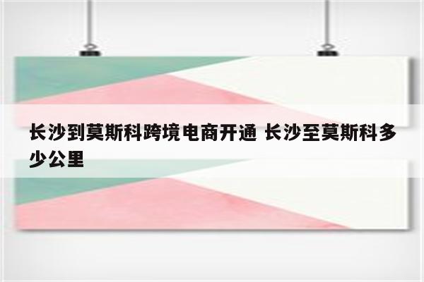 长沙到莫斯科跨境电商开通 长沙至莫斯科多少公里