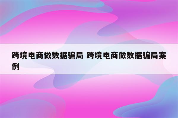 跨境电商做数据骗局 跨境电商做数据骗局案例