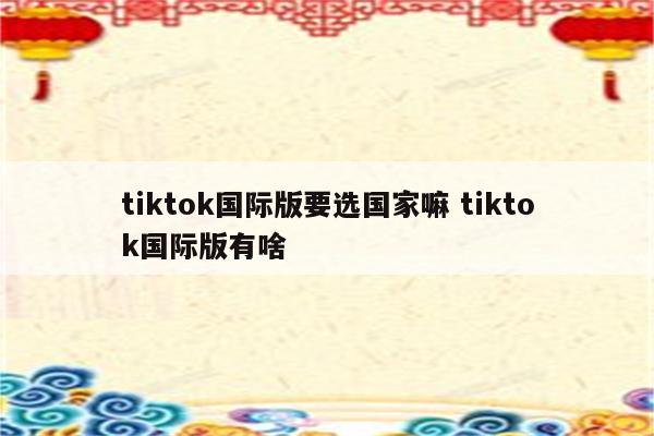 tiktok国际版要选国家嘛 tiktok国际版有啥