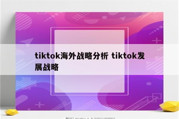 tiktok海外战略分析 tiktok发展战略
