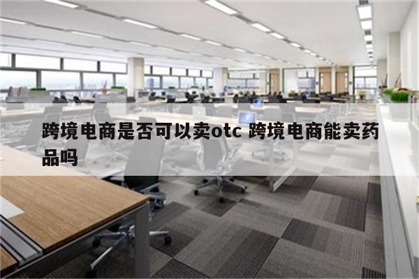 跨境电商是否可以卖otc 跨境电商能卖药品吗