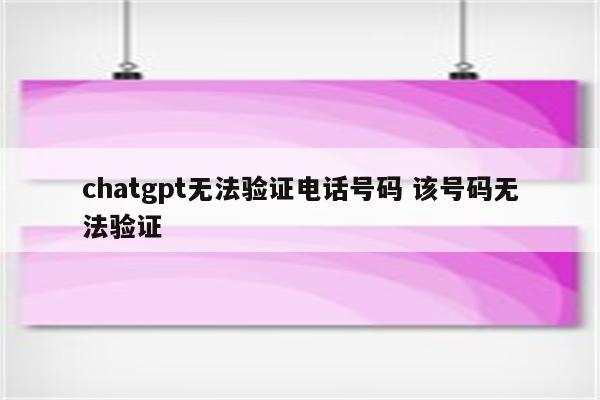 chatgpt无法验证电话号码 该号码无法验证