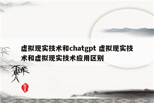 虚拟现实技术和chatgpt 虚拟现实技术和虚拟现实技术应用区别