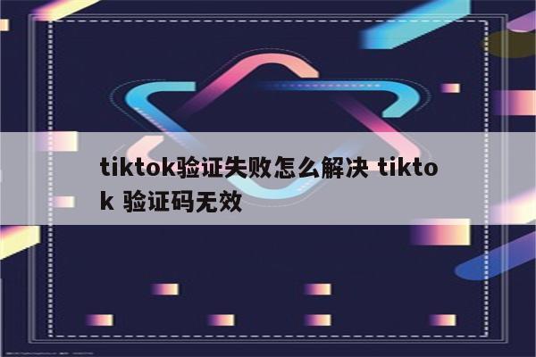 tiktok验证失败怎么解决 tiktok 验证码无效