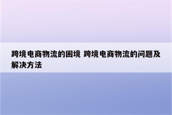 跨境电商物流的困境 跨境电商物流的问题及解决方法