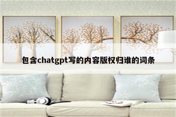 包含chatgpt写的内容版权归谁的词条