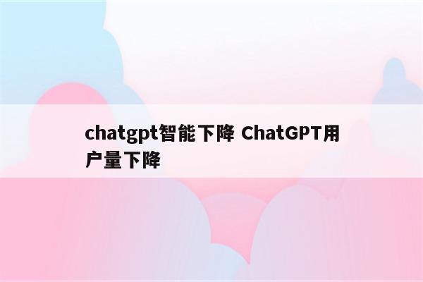 chatgpt智能下降 ChatGPT用户量下降