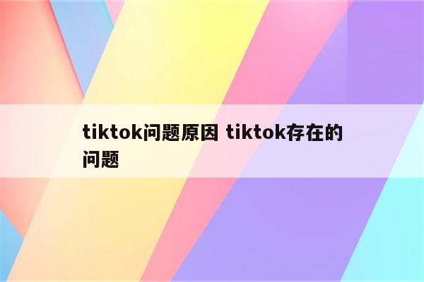 tiktok问题原因 tiktok存在的问题