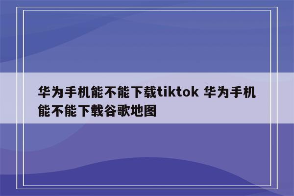 华为手机能不能下载tiktok 华为手机能不能下载谷歌地图