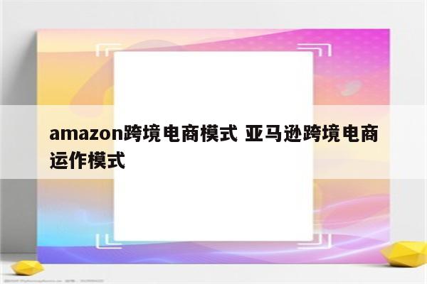 amazon跨境电商模式 亚马逊跨境电商运作模式