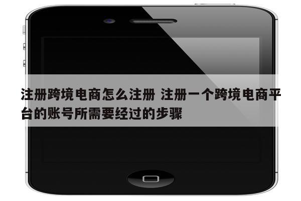 注册跨境电商怎么注册 注册一个跨境电商平台的账号所需要经过的步骤