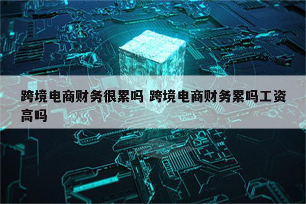 跨境电商财务很累吗 跨境电商财务累吗工资高吗