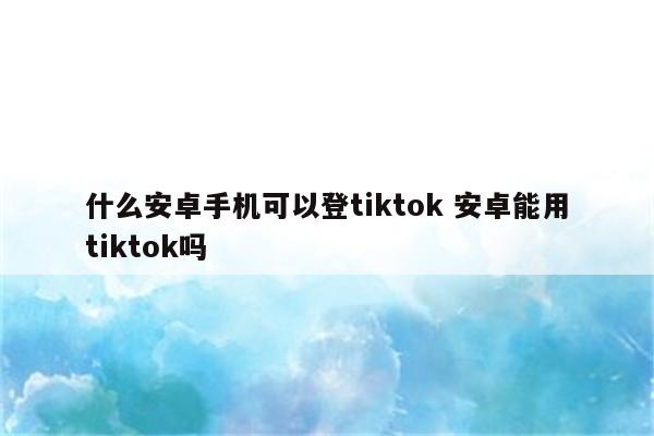 什么安卓手机可以登tiktok 安卓能用tiktok吗