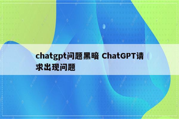 chatgpt问题黑暗 ChatGPT请求出现问题